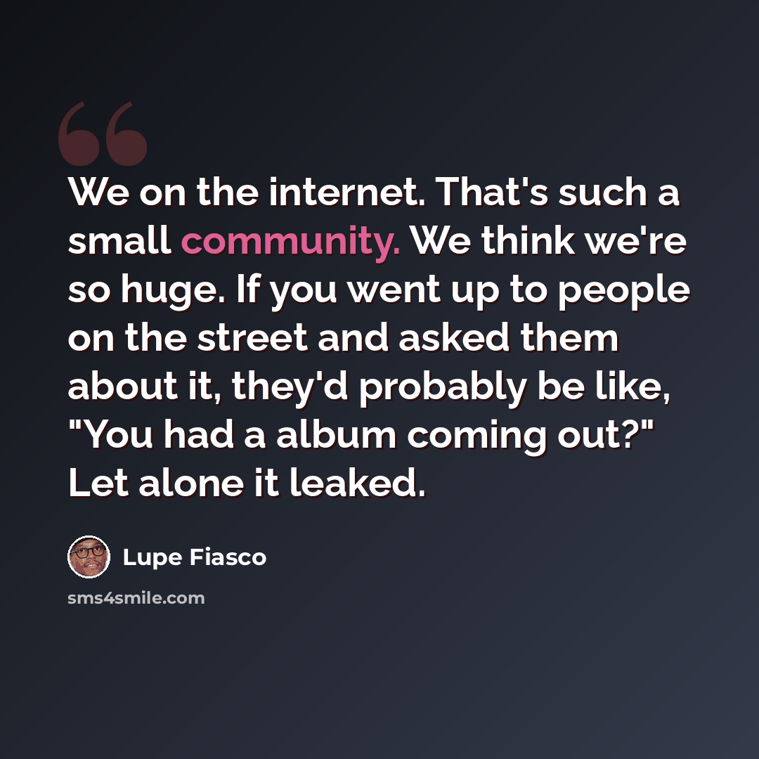 “We on the internet. That's such a small community. We think we're so huge. If you went up to people on the street and asked them about it, they'd probably be like, "You had a album coming out?" Let alone it leaked.” quote by Lupe Fiasco