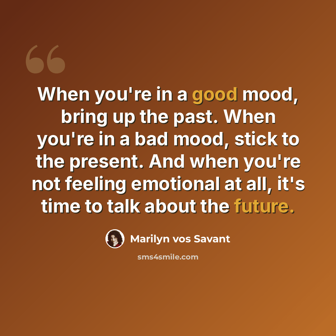 “When you're in a good mood, bring up the past. When you're in a bad mood, stick to the present. And when you're not feeling emotional at all, it's time to talk about the future.” quote by Marilyn vos Savant