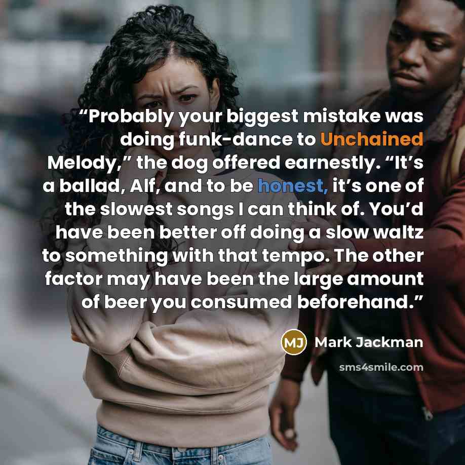 “Probably your biggest mistake was doing funk-dance to Unchained Melody,” the dog offered earnestly. “It’s a ballad, Alf, and to be honest, it’s one of the slowest songs I can think of. You’d have been better off doing a slow waltz to something with that tempo. The other factor may have been the…” quote by Mark Jackman
