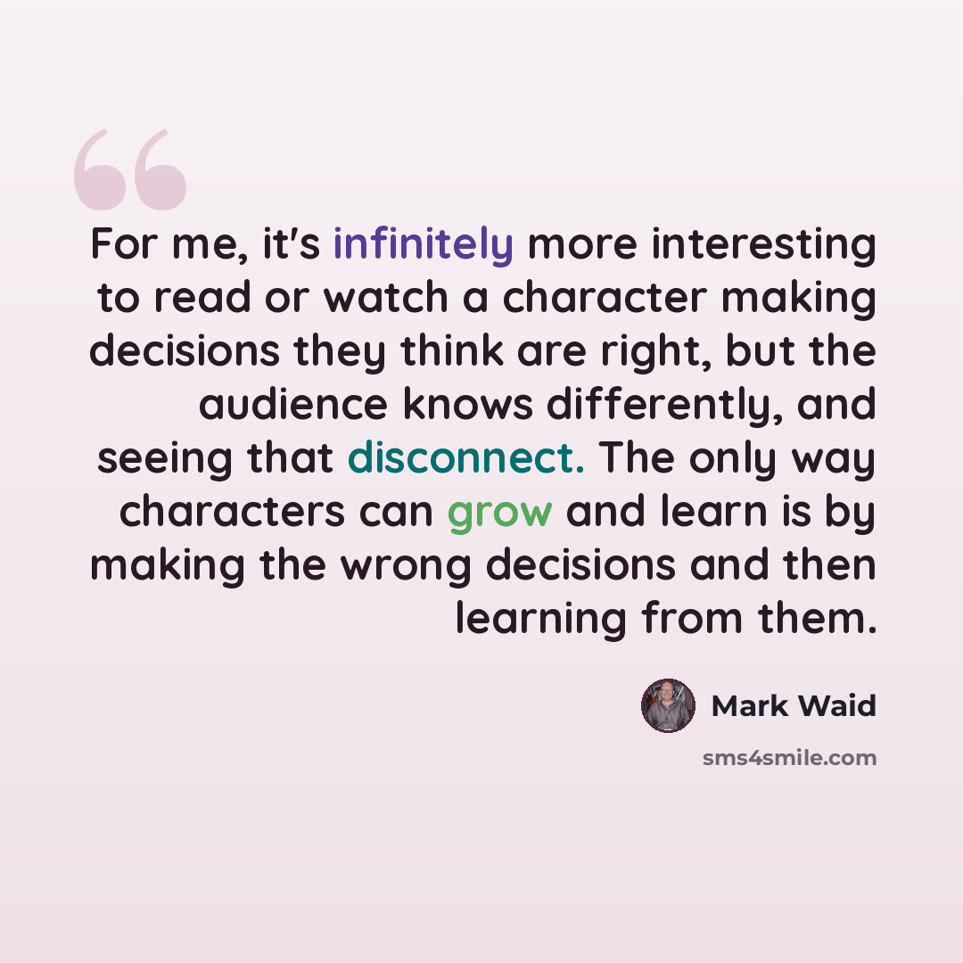 “For me, it's infinitely more interesting to read or watch a character making decisions they think are right, but the audience knows differently, and seeing that disconnect. The only way characters can grow and learn is by making the wrong decisions and then learning from them.” quote by Mark Waid
