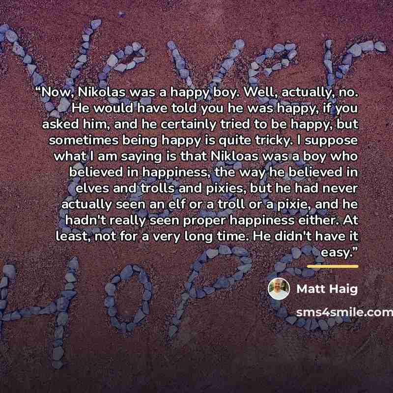 “Now, Nikolas was a happy boy. Well, actually, no. He would have told you he was happy, if you asked him, and he certainly tried to be happy, but sometimes being happy is quite tricky. I suppose what I am saying is that Nikloas was a boy who believed in happiness, the way he believed in elves and…” quote by Matt Haig