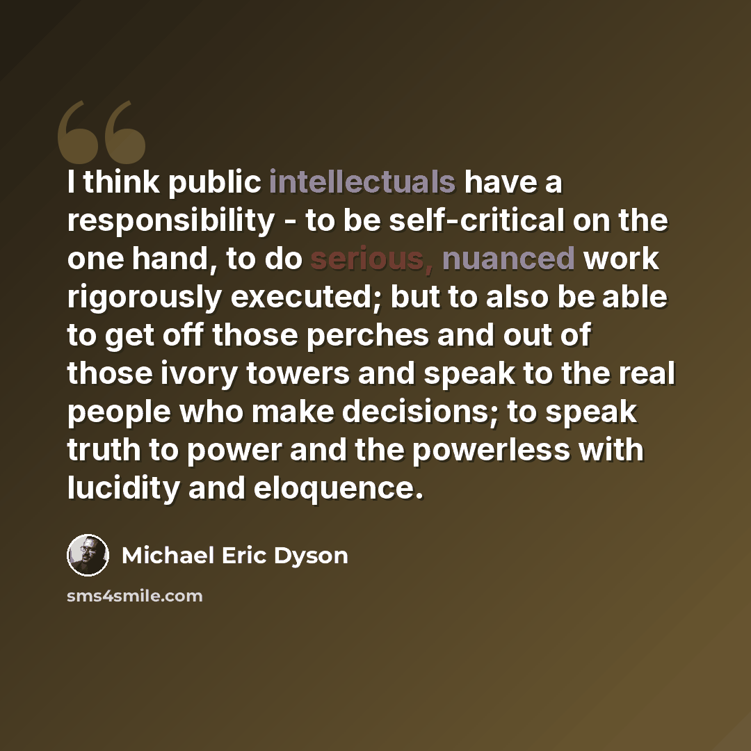 “I think public intellectuals have a responsibility - to be self-critical on the one hand, to do serious, nuanced work rigorously executed; but to also be able to get off those perches and out of those ivory towers and speak to the real people who make decisions; to speak truth to power and the…” quote by Michael Eric Dyson