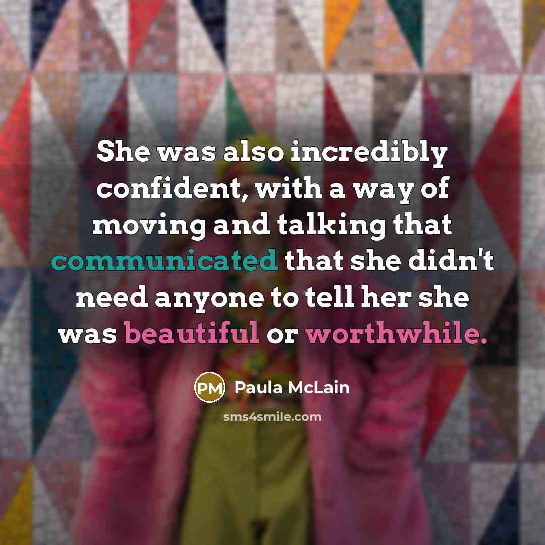 “She was also incredibly confident, with a way of moving and talking that communicated that she didn't need anyone to tell her she was beautiful or worthwhile.” quote by Paula McLain