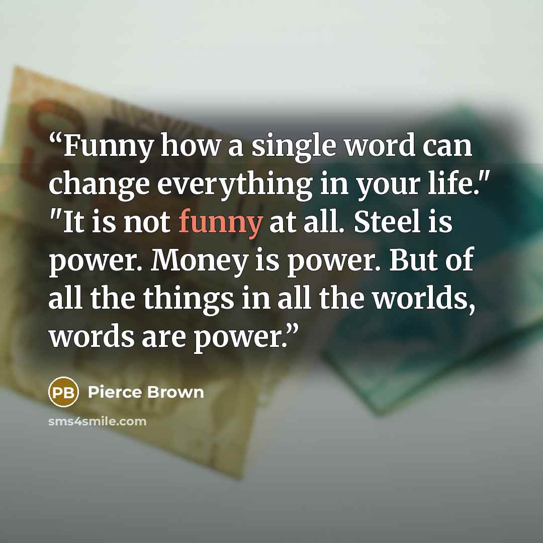 “Funny how a single word can change everything in your life." "It is not funny at all. Steel is power. Money is power. But of all the things in all the worlds, words are power.” quote by Pierce Brown