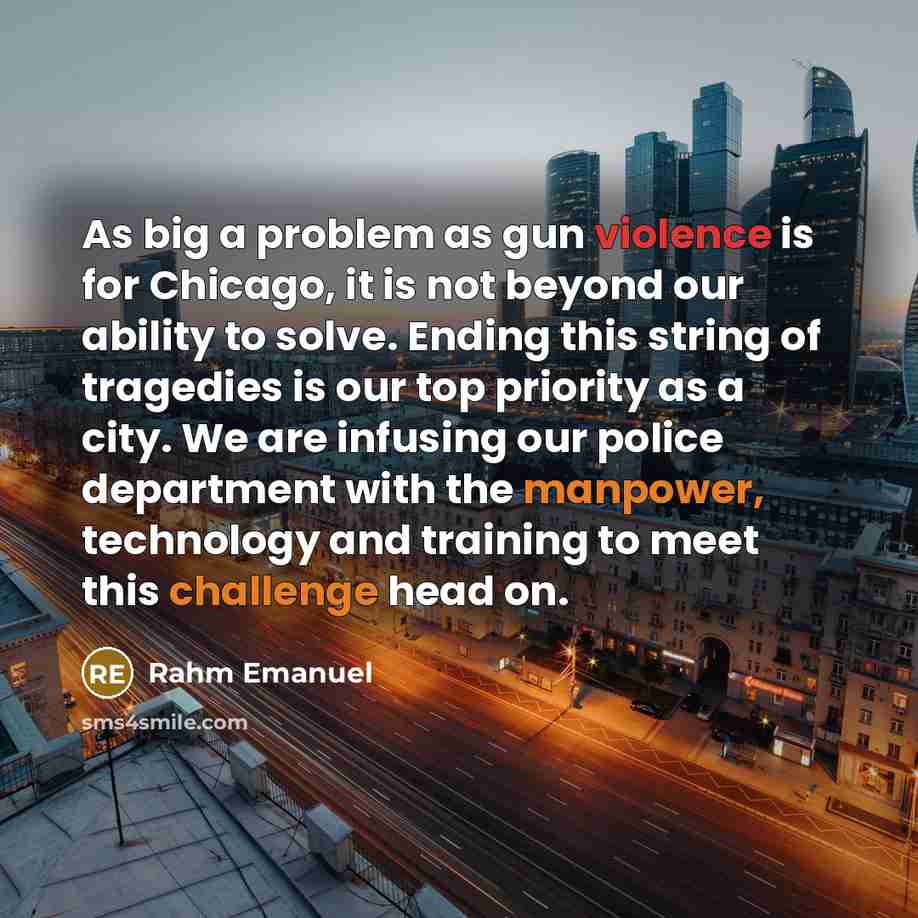 “As big a problem as gun violence is for Chicago, it is not beyond our ability to solve. Ending this string of tragedies is our top priority as a city. We are infusing our police department with the manpower, technology and training to meet this challenge head on.” quote by Rahm Emanuel