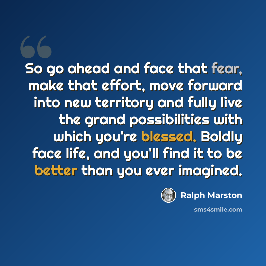 “So go ahead and face that fear, make that effort, move forward into new territory and fully live the grand possibilities with which you're blessed. Boldly face life, and you'll find it to be better than you ever imagined.” quote by Ralph Marston