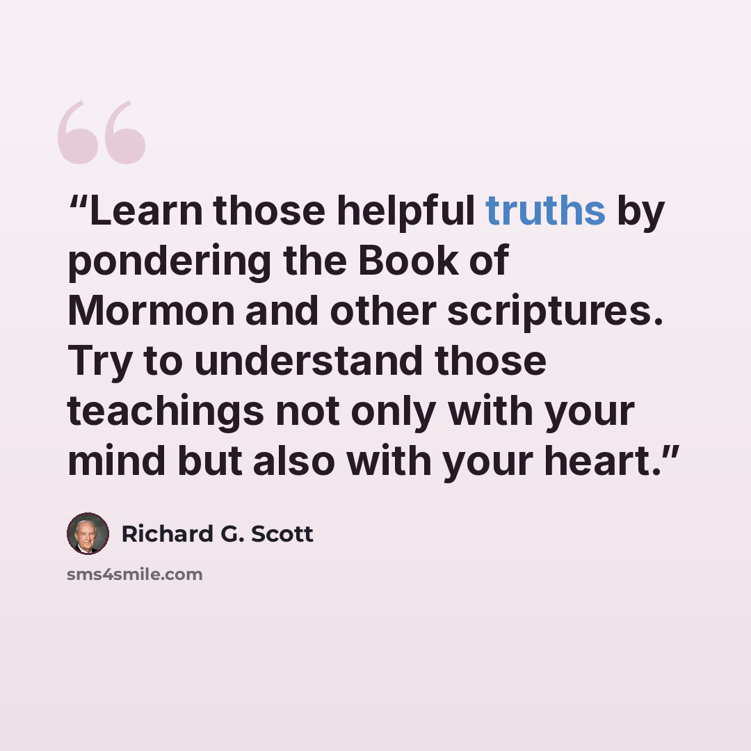 “Learn those helpful truths by pondering the Book of Mormon and other scriptures. Try to understand those teachings not only with your mind but also with your heart.” quote by Richard G. Scott
