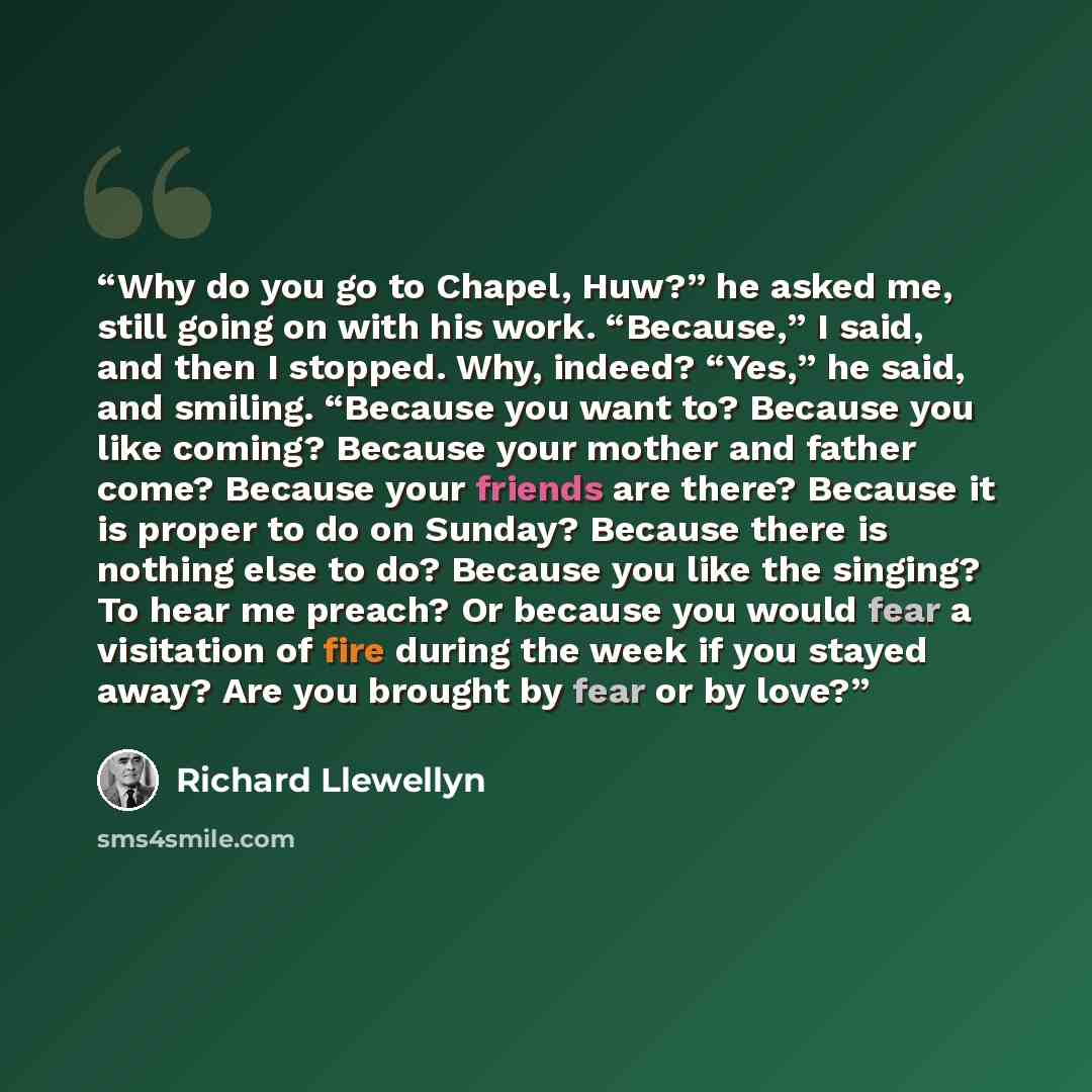 “Why do you go to Chapel, Huw?” he asked me, still going on with his work. “Because,” I said, and then I stopped. Why, indeed? “Yes,” he said, and smiling. “Because you want to? Because you like coming? Because your mother and father come? Because your friends are there? Because it is proper to do…” quote by Richard Llewellyn
