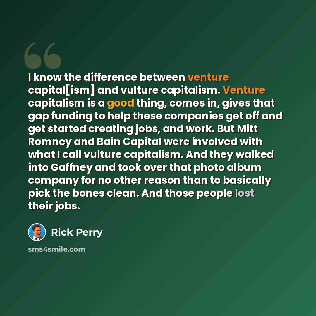 “I know the difference between venture capital[ism] and vulture capitalism. Venture capitalism is a good thing, comes in, gives that gap funding to help these companies get off and get started creating jobs, and work. But Mitt Romney and Bain Capital were involved with what I call vulture…” quote by Rick Perry