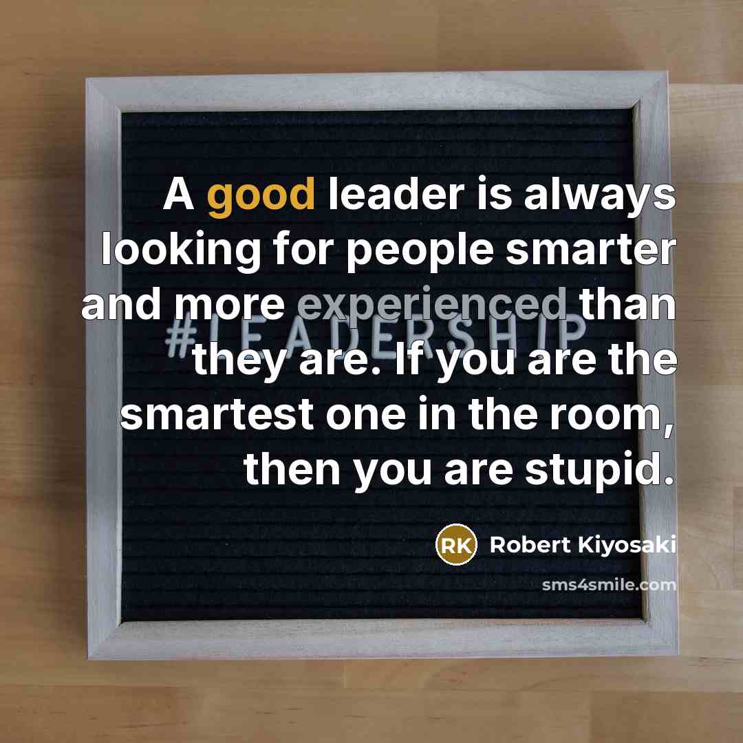 “A good leader is always looking for people smarter and more experienced than they are. If you are the smartest one in the room, then you are stupid.” quote by Robert Kiyosaki