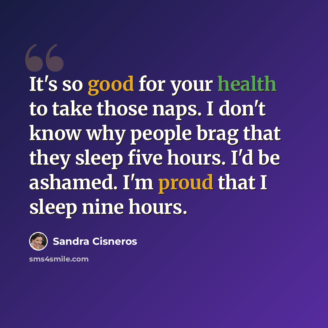 “It's so good for your health to take those naps. I don't know why people brag that they sleep five hours. I'd be ashamed. I'm proud that I sleep nine hours.” quote by Sandra Cisneros