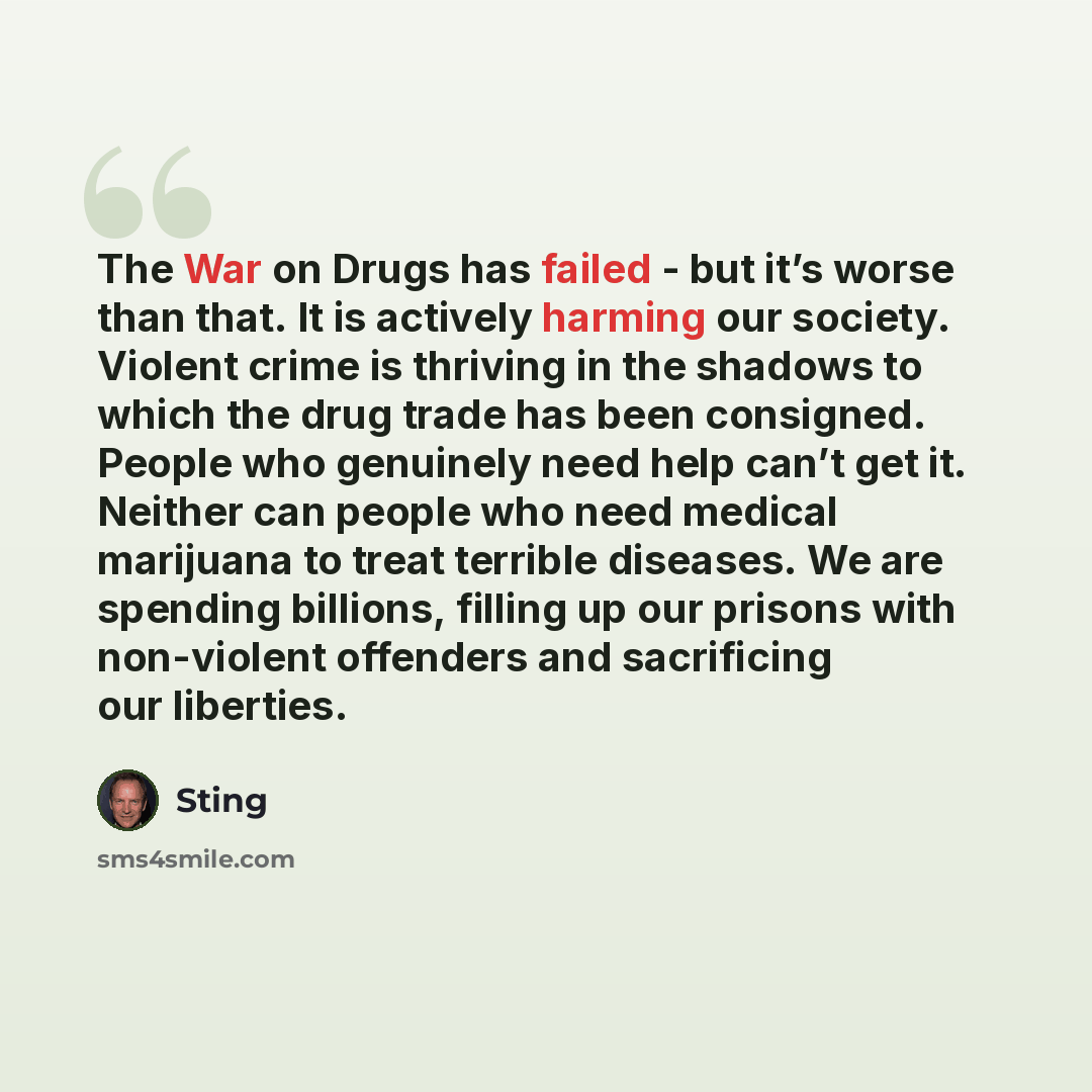 “The War on Drugs has failed - but it’s worse than that. It is actively harming our society. Violent crime is thriving in the shadows to which the drug trade has been consigned. People who genuinely need help can’t get it. Neither can people who need medical marijuana to treat terrible diseases. We…” quote by Sting