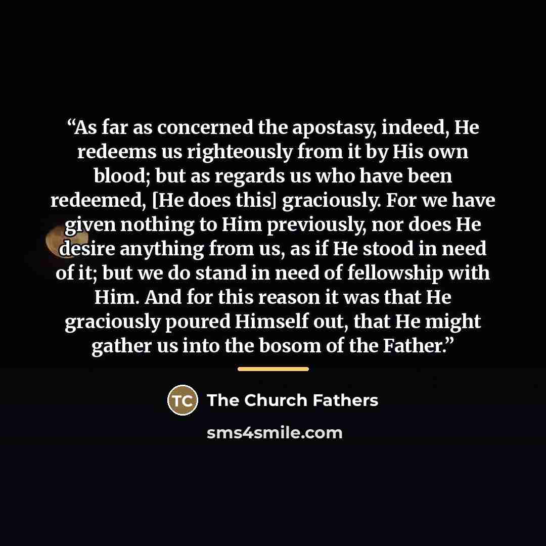 “As far as concerned the apostasy, indeed, He redeems us righteously from it by His own blood; but as regards us who have been redeemed, [He does this] graciously. For we have given nothing to Him previously, nor does He desire anything from us, as if He stood in need of it; but we do stand in need…” quote by The Church Fathers