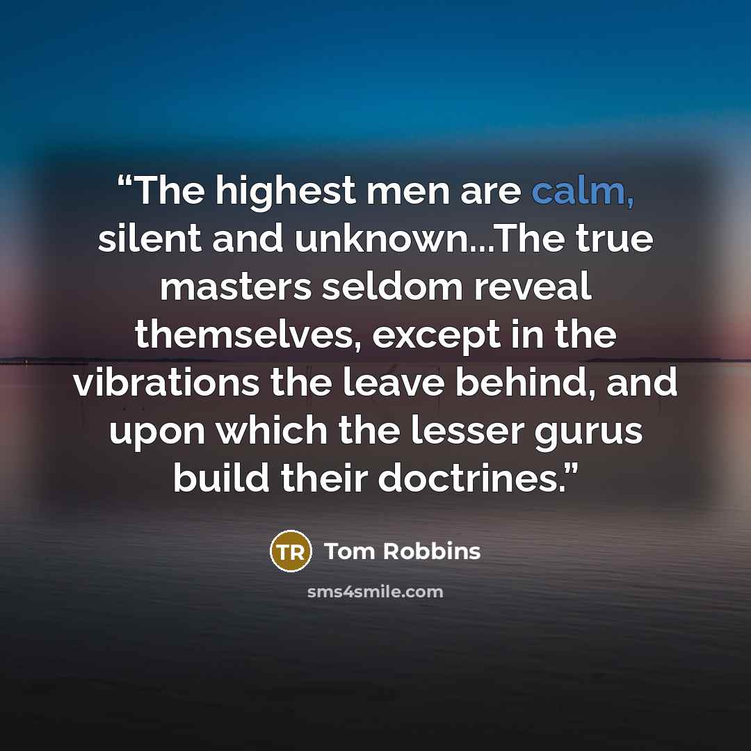 “The highest men are calm, silent and unknown...The true masters seldom reveal themselves, except in the vibrations the leave behind, and upon which the lesser gurus build their doctrines.” quote by Tom Robbins
