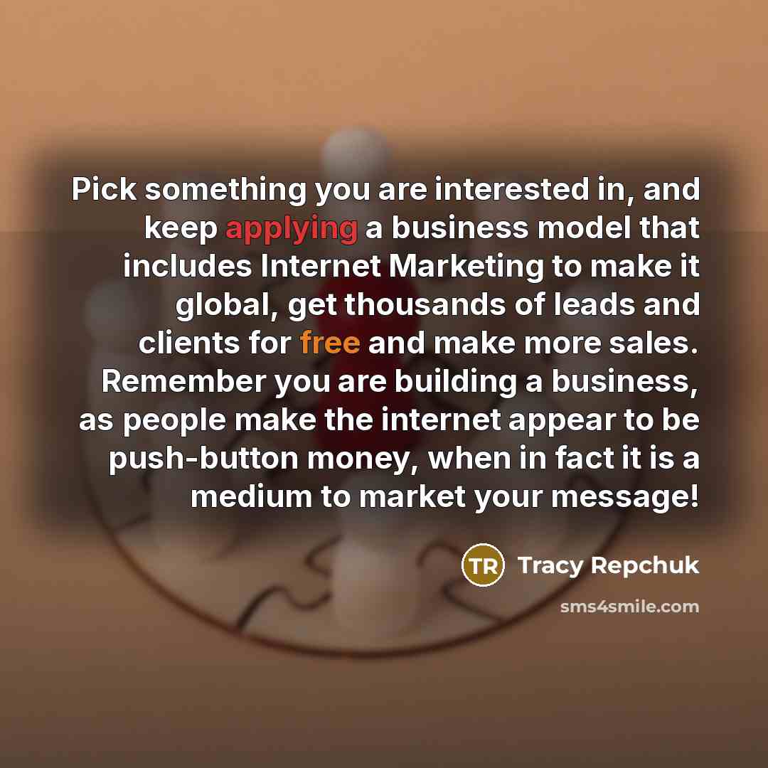 “Pick something you are interested in, and keep applying a business model that includes Internet Marketing to make it global, get thousands of leads and clients for free and make more sales. Remember you are building a business, as people make the internet appear to be push-button money, when in…” quote by Tracy Repchuk