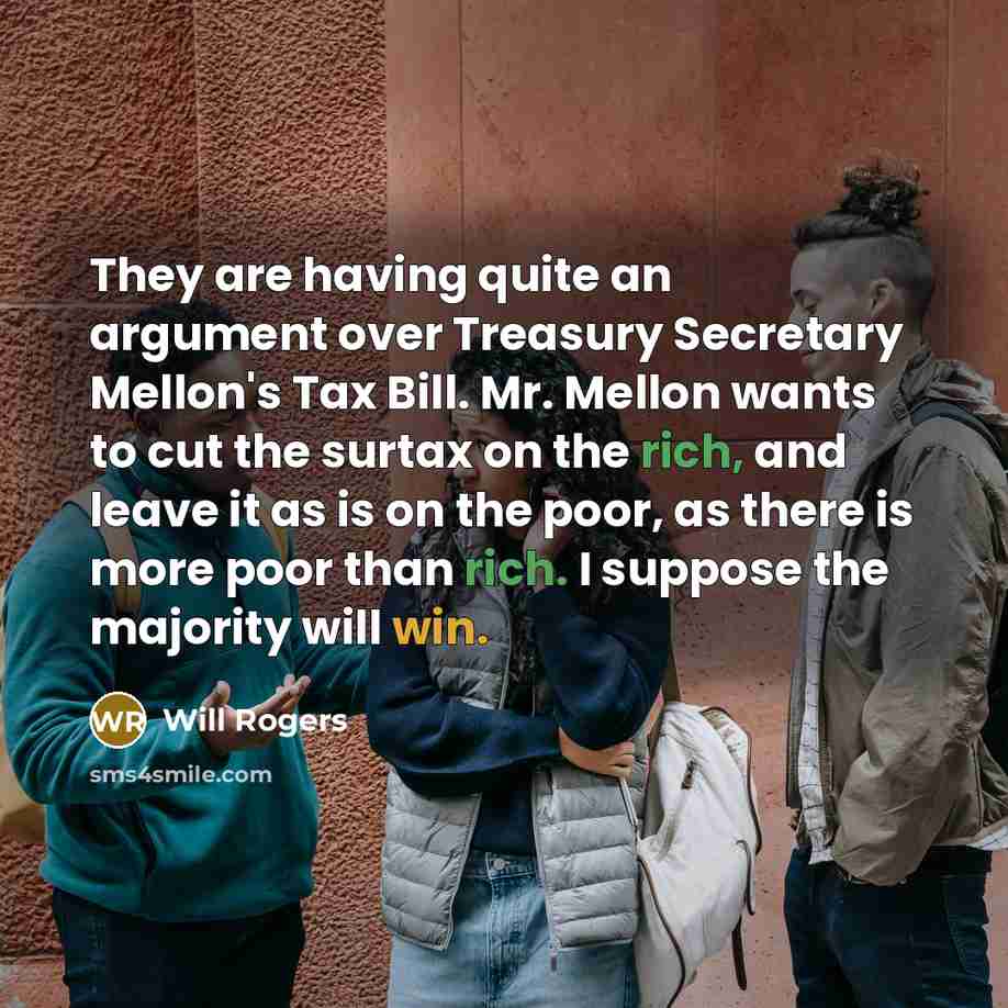“They are having quite an argument over Treasury Secretary Mellon's Tax Bill. Mr. Mellon wants to cut the surtax on the rich, and leave it as is on the poor, as there is more poor than rich. I suppose the majority will win.” quote by Will Rogers