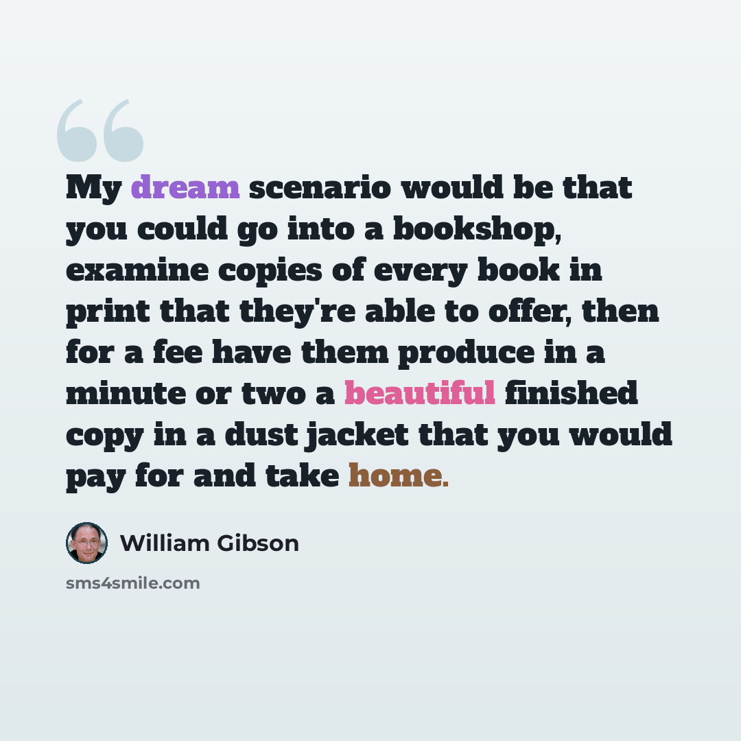 “My dream scenario would be that you could go into a bookshop, examine copies of every book in print that they're able to offer, then for a fee have them produce in a minute or two a beautiful finished copy in a dust jacket that you would pay for and take home.” quote by William Gibson
