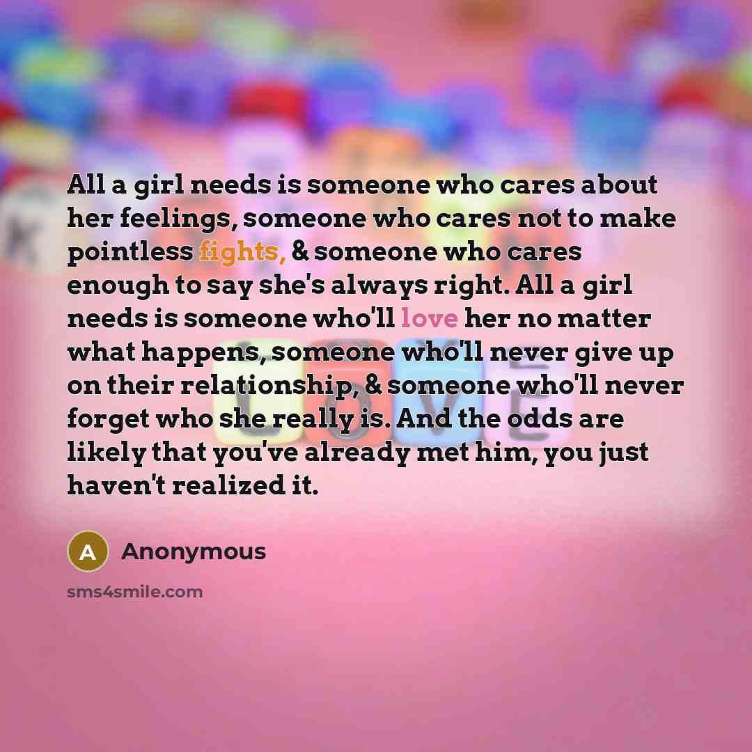 “All a girl needs is someone who cares about her feelings, someone who cares not to make pointless fights, & someone who cares enough to say she's always right. All a girl needs is someone who'll love her no matter what happens, someone who'll never give up on their relationship, & someone who'll…” quote by Anonymous
