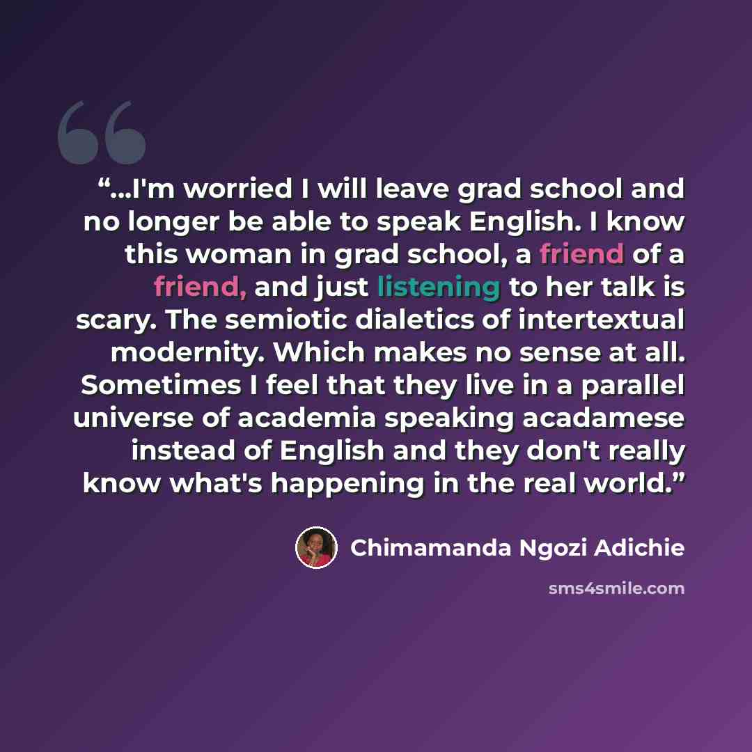 “...I'm worried I will leave grad school and no longer be able to speak English. I know this woman in grad school, a friend of a friend, and just listening to her talk is scary. The semiotic dialetics of intertextual modernity. Which makes no sense at all. Sometimes I feel that they live in a…” quote by Chimamanda Ngozi Adichie