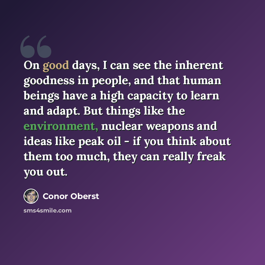 “On good days, I can see the inherent goodness in people, and that human beings have a high capacity to learn and adapt. But things like the environment, nuclear weapons and ideas like peak oil - if you think about them too much, they can really freak you out.” quote by Conor Oberst