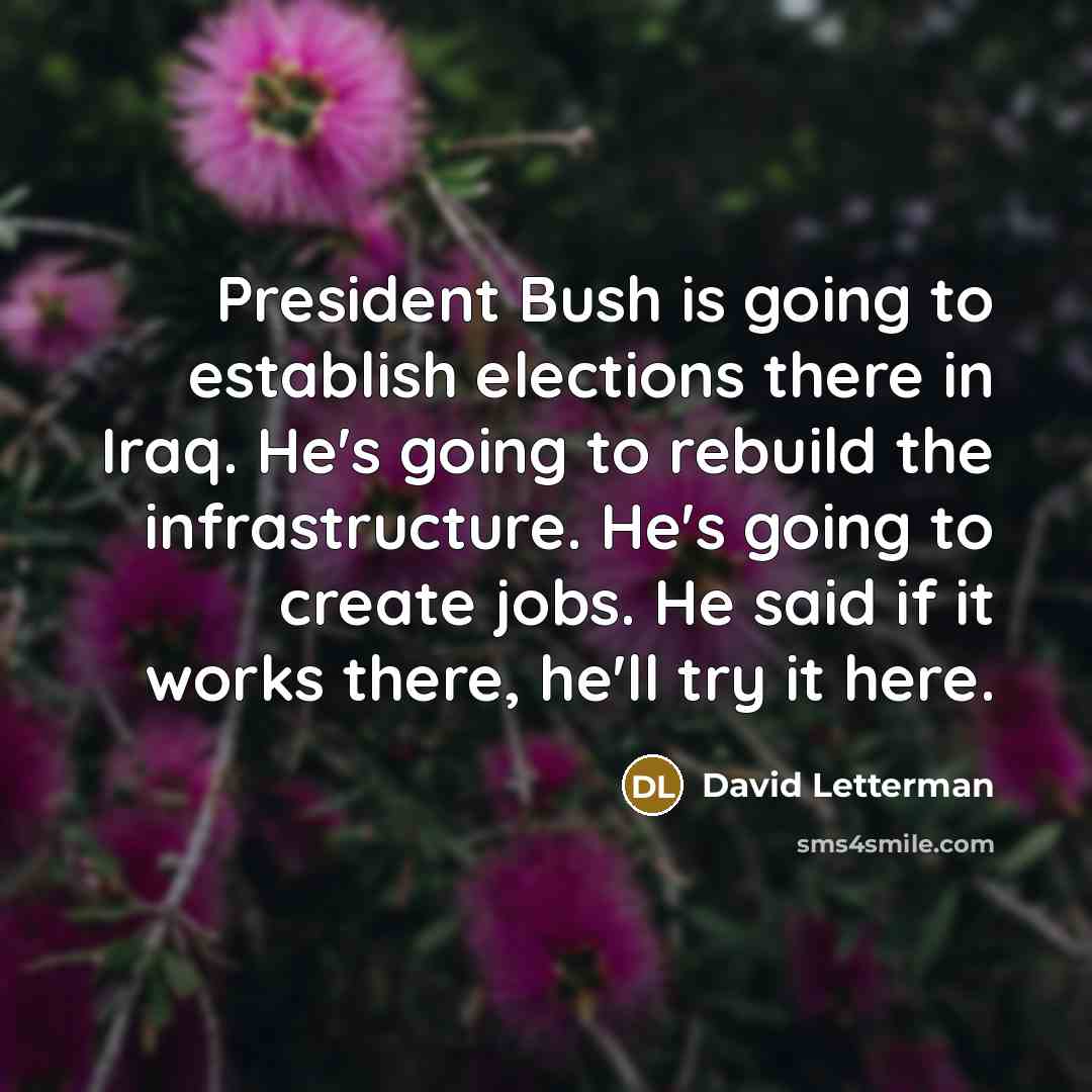 “President Bush is going to establish elections there in Iraq. He's going to rebuild the infrastructure. He's going to create jobs. He said if it works there, he'll try it here.” quote by David Letterman