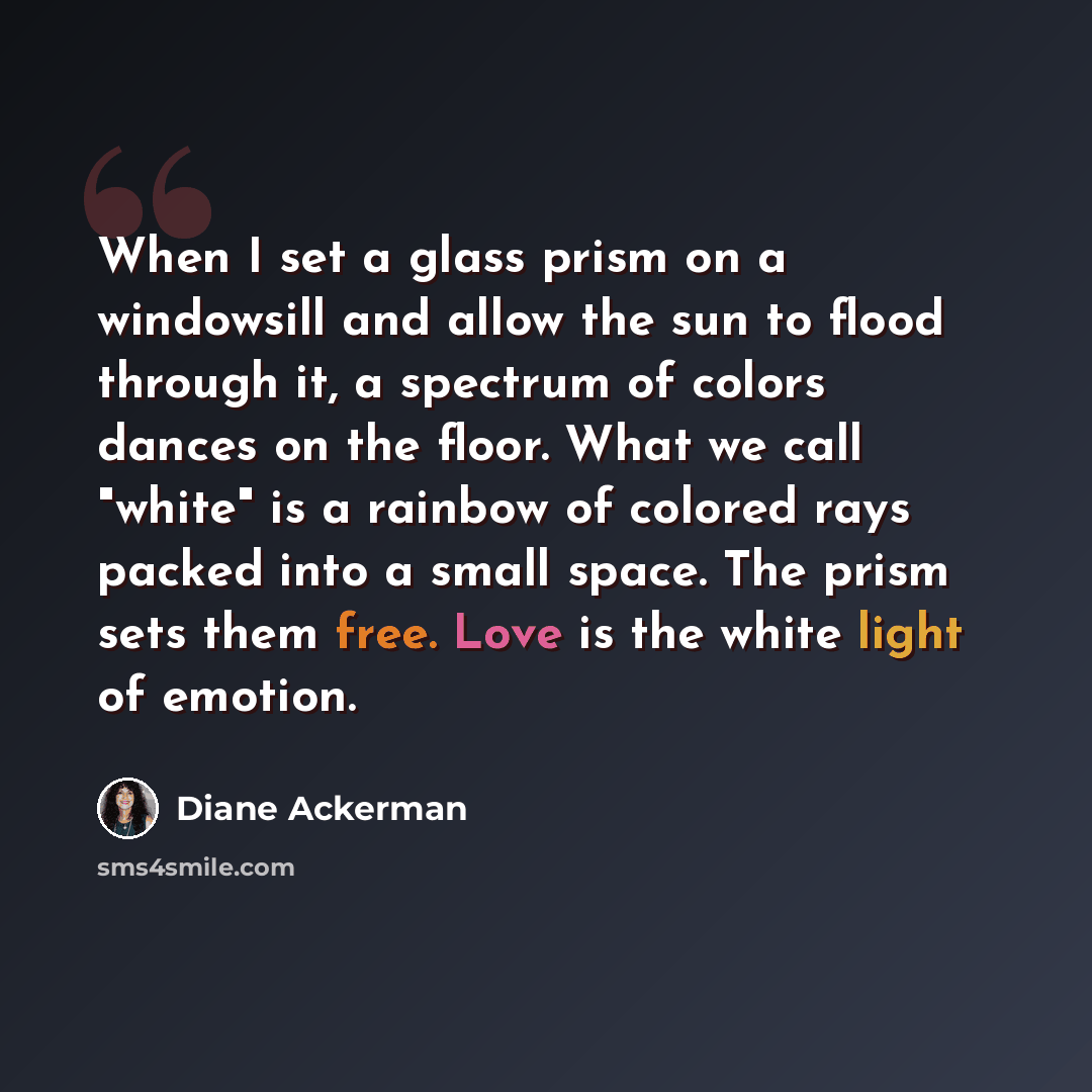 “When I set a glass prism on a windowsill and allow the sun to flood through it, a spectrum of colors dances on the floor. What we call "white" is a rainbow of colored rays packed into a small space. The prism sets them free. Love is the white light of emotion.” quote by Diane Ackerman