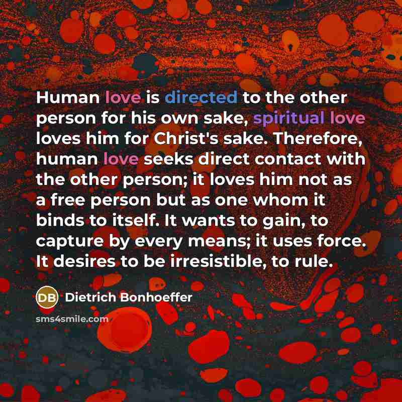 “Human love is directed to the other person for his own sake, spiritual love loves him for Christ's sake. Therefore, human love seeks direct contact with the other person; it loves him not as a free person but as one whom it binds to itself. It wants to gain, to capture by every means; it uses…” quote by Dietrich Bonhoeffer