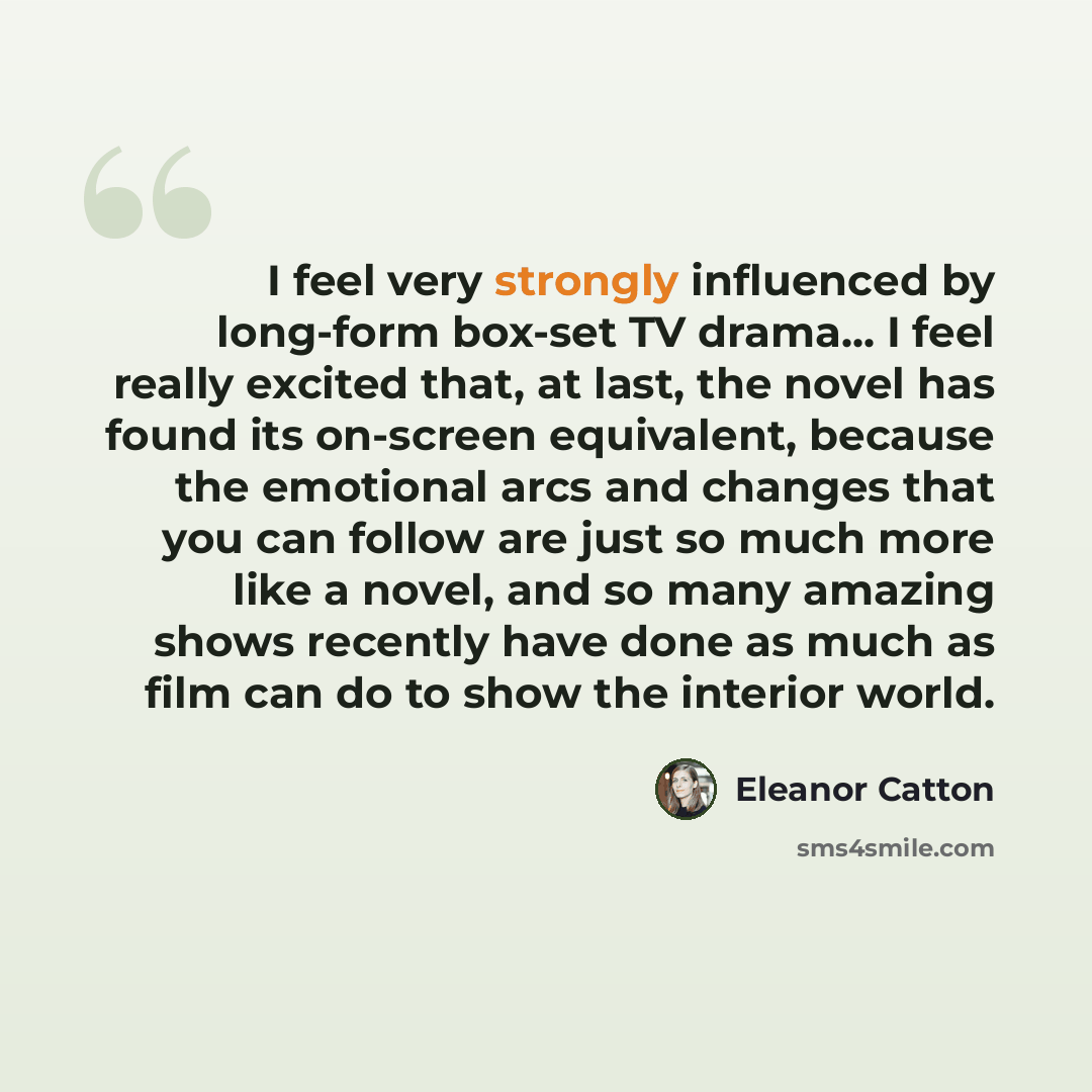 “I feel very strongly influenced by long-form box-set TV drama... I feel really excited that, at last, the novel has found its on-screen equivalent, because the emotional arcs and changes that you can follow are just so much more like a novel, and so many amazing shows recently have done as much as…” quote by Eleanor Catton