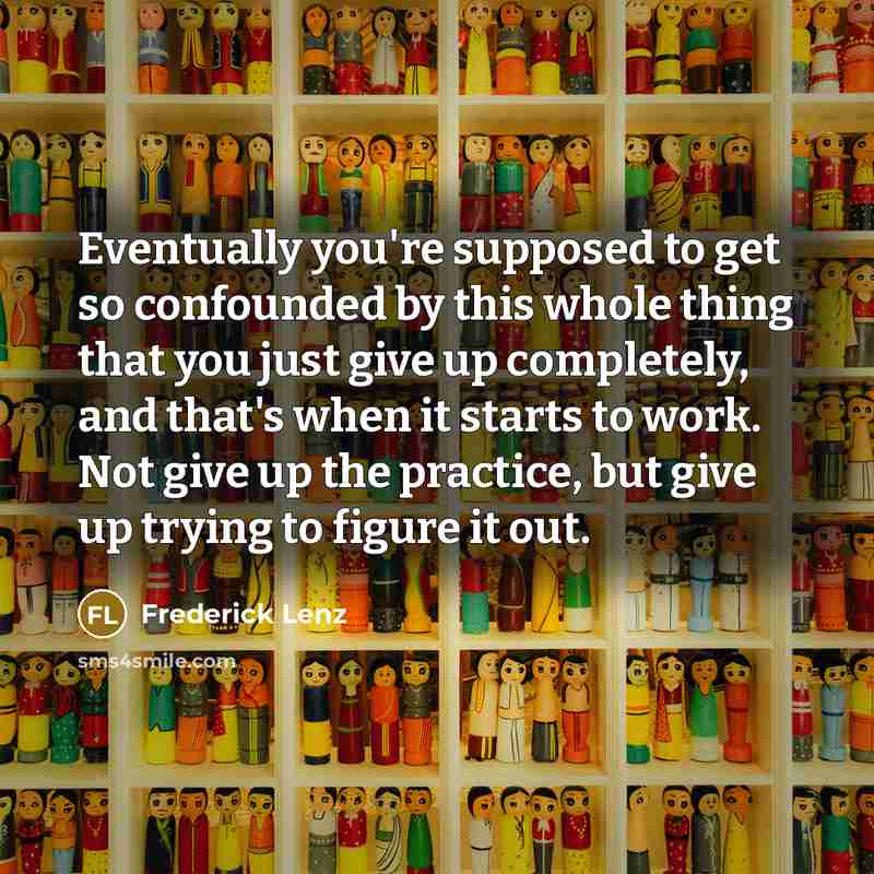 “Eventually you're supposed to get so confounded by this whole thing that you just give up completely, and that's when it starts to work. Not give up the practice, but give up trying to figure it out.” quote by Frederick Lenz