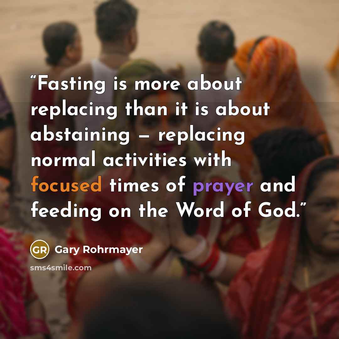 “Fasting is more about replacing than it is about abstaining — replacing normal activities with focused times of prayer and feeding on the Word of God.” quote by Gary Rohrmayer