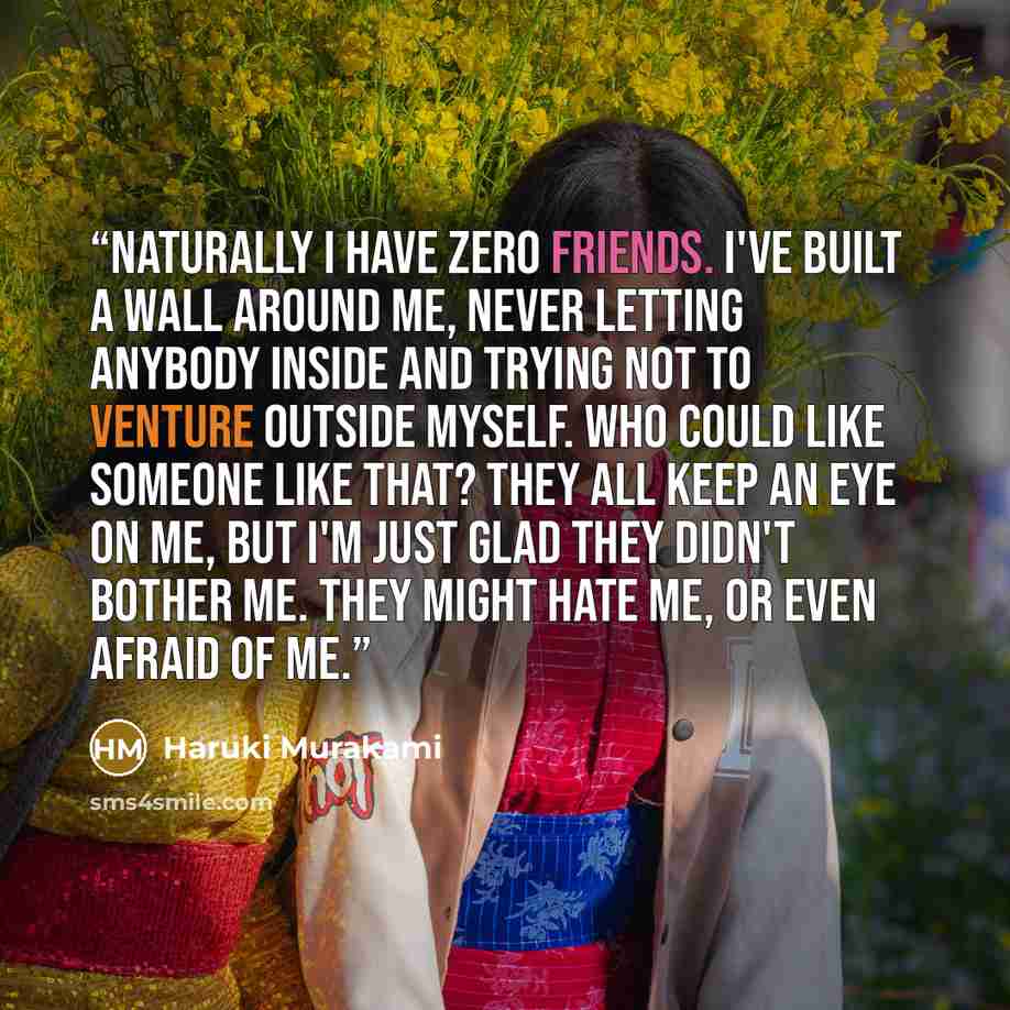 “Naturally I have zero friends. I've built a wall around me, never letting anybody inside and trying not to venture outside myself. Who could like someone like that? They all keep an eye on me, but I'm just glad they didn't bother me. They might hate me, or even afraid of me.” quote by Haruki Murakami