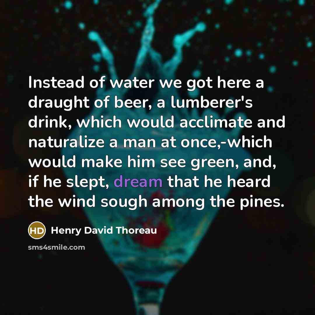 “Instead of water we got here a draught of beer, a lumberer's drink, which would acclimate and naturalize a man at once,-which would make him see green, and, if he slept, dream that he heard the wind sough among the pines.” quote by Henry David Thoreau