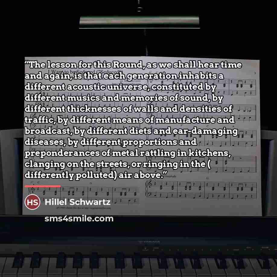 “The lesson for this Round, as we shall hear time and again, is that each generation inhabits a different acoustic universe, constituted by different musics and memories of sound, by different thicknesses of walls and densities of traffic, by different means of manufacture and broadcast, by…” quote by Hillel Schwartz