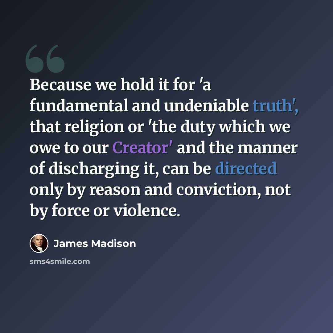 “Because we hold it for 'a fundamental and undeniable truth', that religion or 'the duty which we owe to our Creator' and the manner of discharging it, can be directed only by reason and conviction, not by force or violence.” quote by James Madison