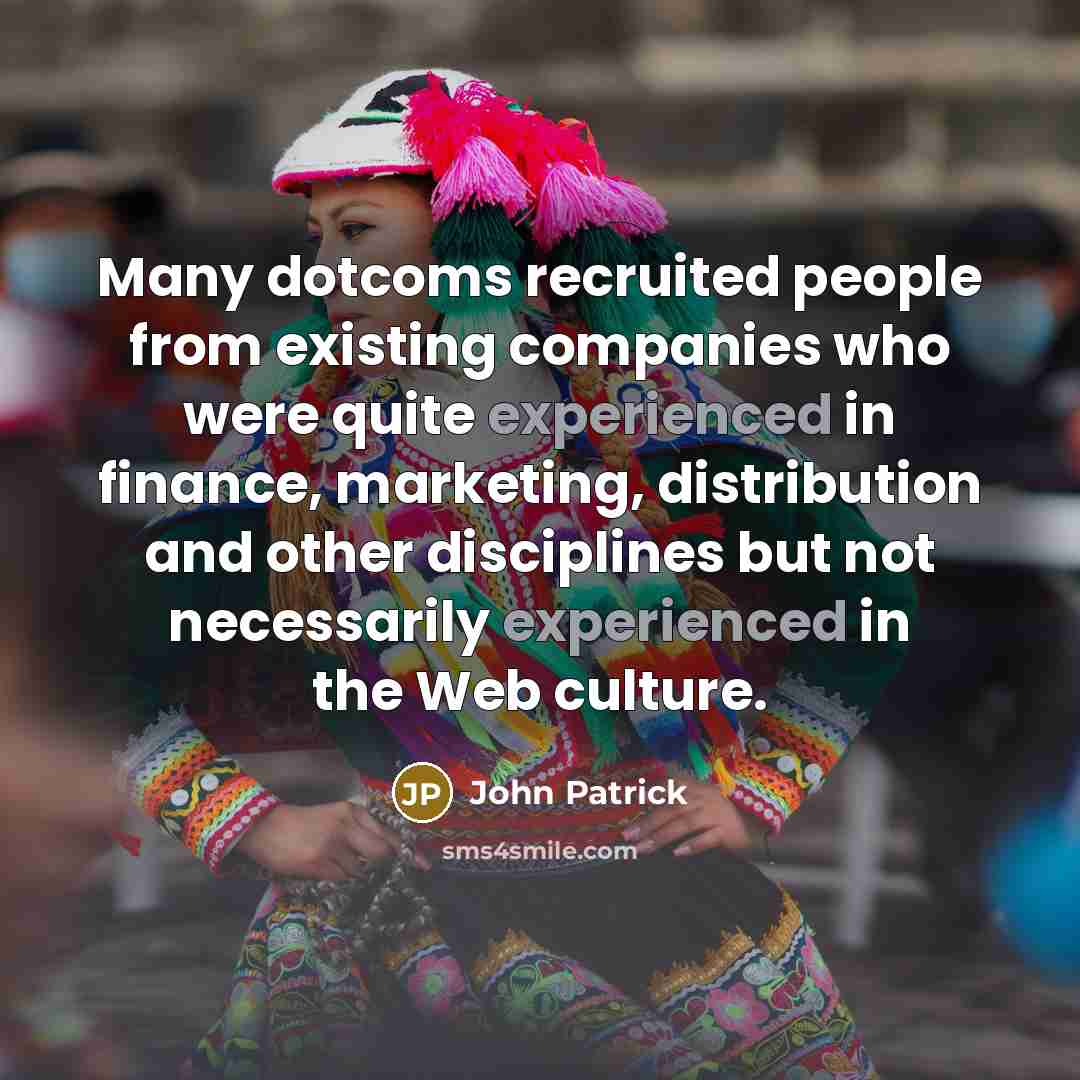 “Many dotcoms recruited people from existing companies who were quite experienced in finance, marketing, distribution and other disciplines but not necessarily experienced in the Web culture.” quote by John Patrick