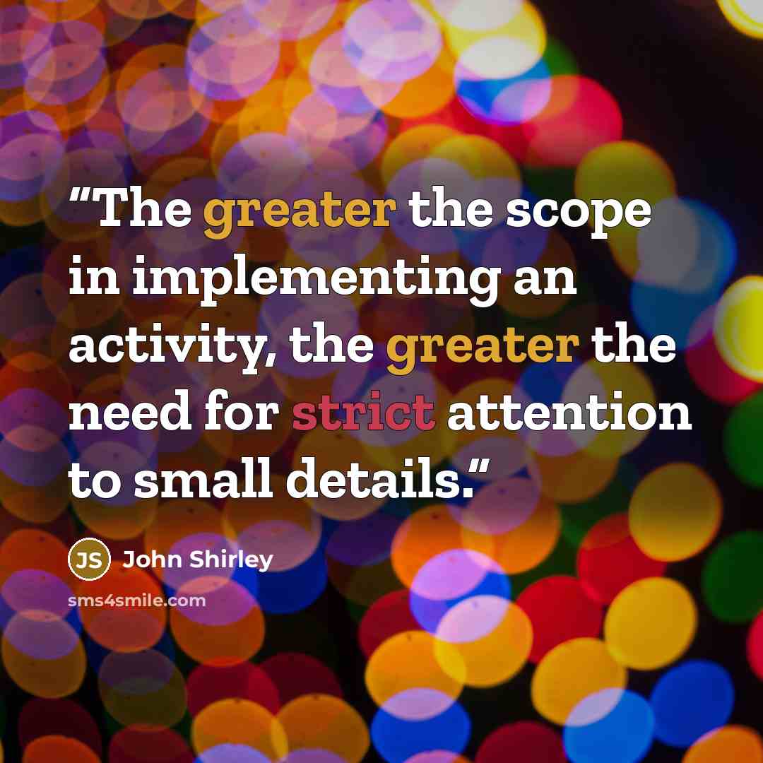 “The greater the scope in implementing an activity, the greater the need for strict attention to small details.” quote by John Shirley