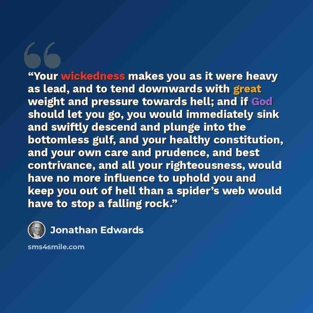 “Your wickedness makes you as it were heavy as lead, and to tend downwards with great weight and pressure towards hell; and if God should let you go, you would immediately sink and swiftly descend and plunge into the bottomless gulf, and your healthy constitution, and your own care and prudence…” quote by Jonathan Edwards