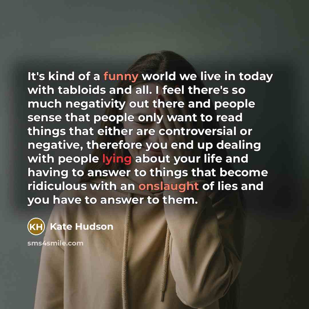 “It's kind of a funny world we live in today with tabloids and all. I feel there's so much negativity out there and people sense that people only want to read things that either are controversial or negative, therefore you end up dealing with people lying about your life and having to answer to…” quote by Kate Hudson