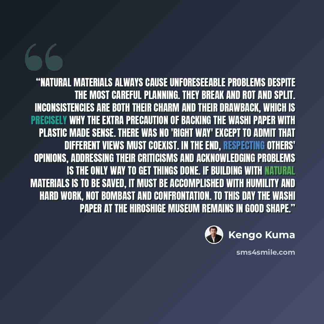 “Natural materials always cause unforeseeable problems despite the most careful planning. They break and rot and split. Inconsistencies are both their charm and their drawback, which is precisely why the extra precaution of backing the washi paper with plastic made sense. There was no 'right way'…” quote by Kengo Kuma