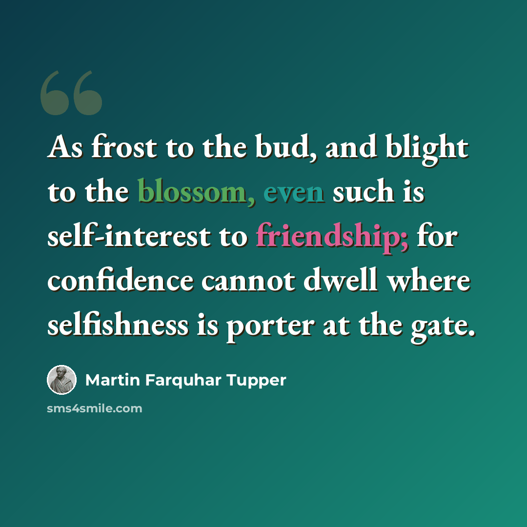 “As frost to the bud, and blight to the blossom, even such is self-interest to friendship; for confidence cannot dwell where selfishness is porter at the gate.” quote by Martin Farquhar Tupper