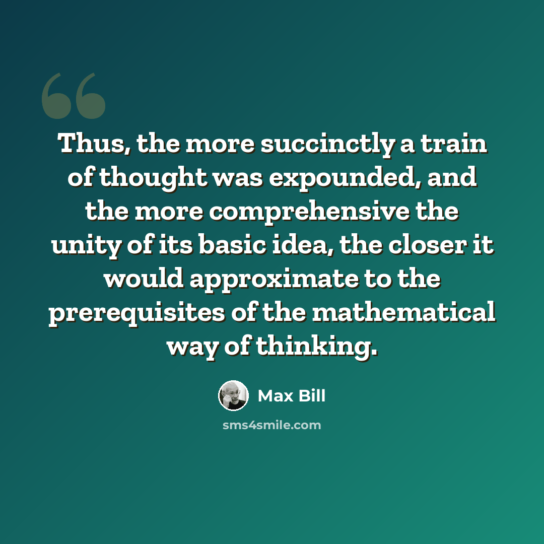 “Thus, the more succinctly a train of thought was expounded, and the more comprehensive the unity of its basic idea, the closer it would approximate to the prerequisites of the mathematical way of thinking.” quote by Max Bill