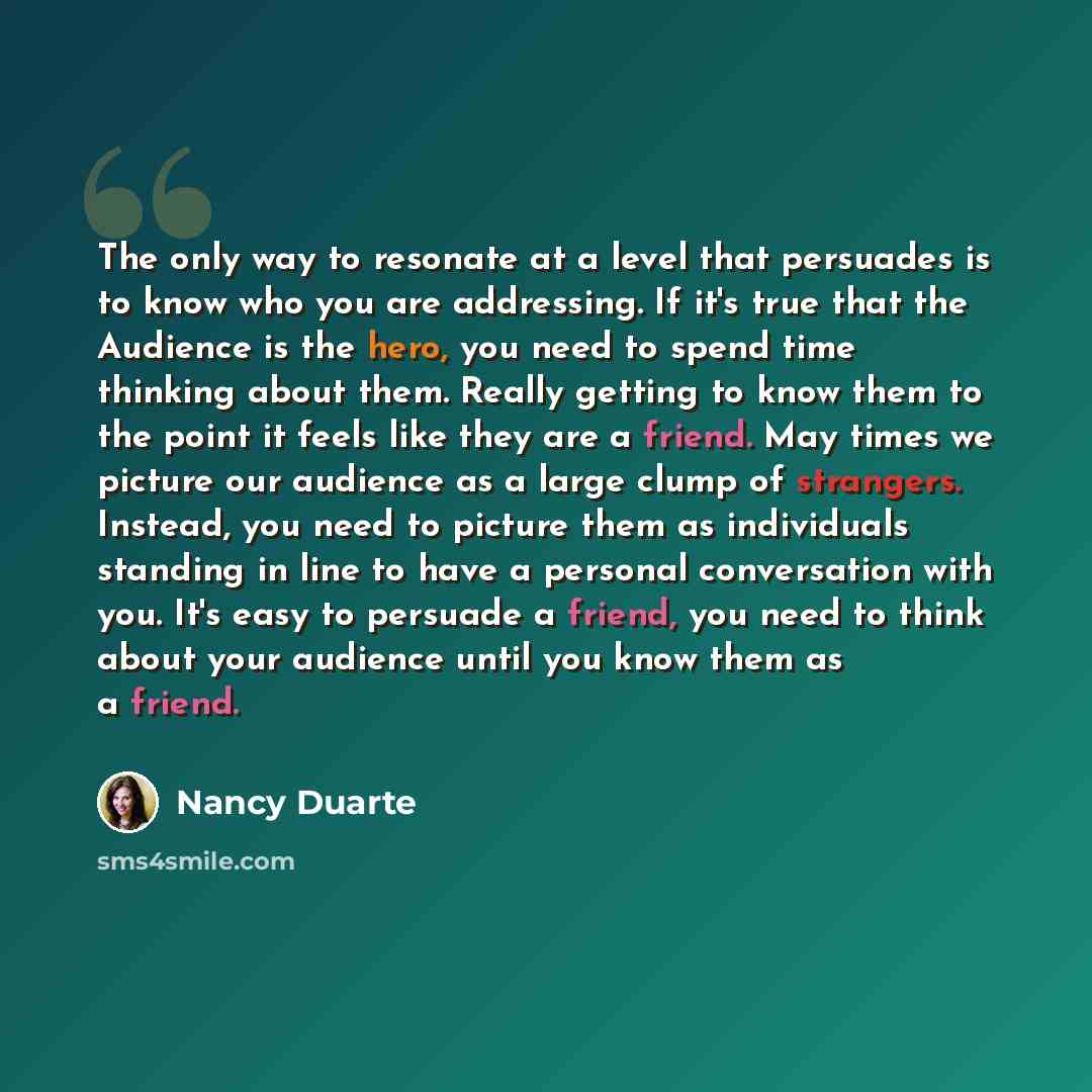“The only way to resonate at a level that persuades is to know who you are addressing. If it's true that the Audience is the hero, you need to spend time thinking about them. Really getting to know them to the point it feels like they are a friend. May times we picture our audience as a large clump…” quote by Nancy Duarte