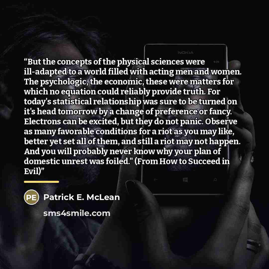 “But the concepts of the physical sciences were ill-adapted to a world filled with acting men and women. The psychologic, the economic, these were matters for which no equation could reliably provide truth. For today's statistical relationship was sure to be turned on it's head tomorrow by a change…” quote by Patrick E. McLean
