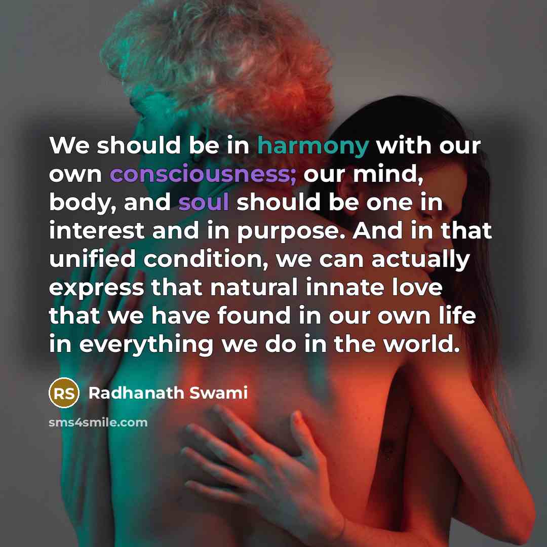 “We should be in harmony with our own consciousness; our mind, body, and soul should be one in interest and in purpose. And in that unified condition, we can actually express that natural innate love that we have found in our own life in everything we do in the world.” quote by Radhanath Swami
