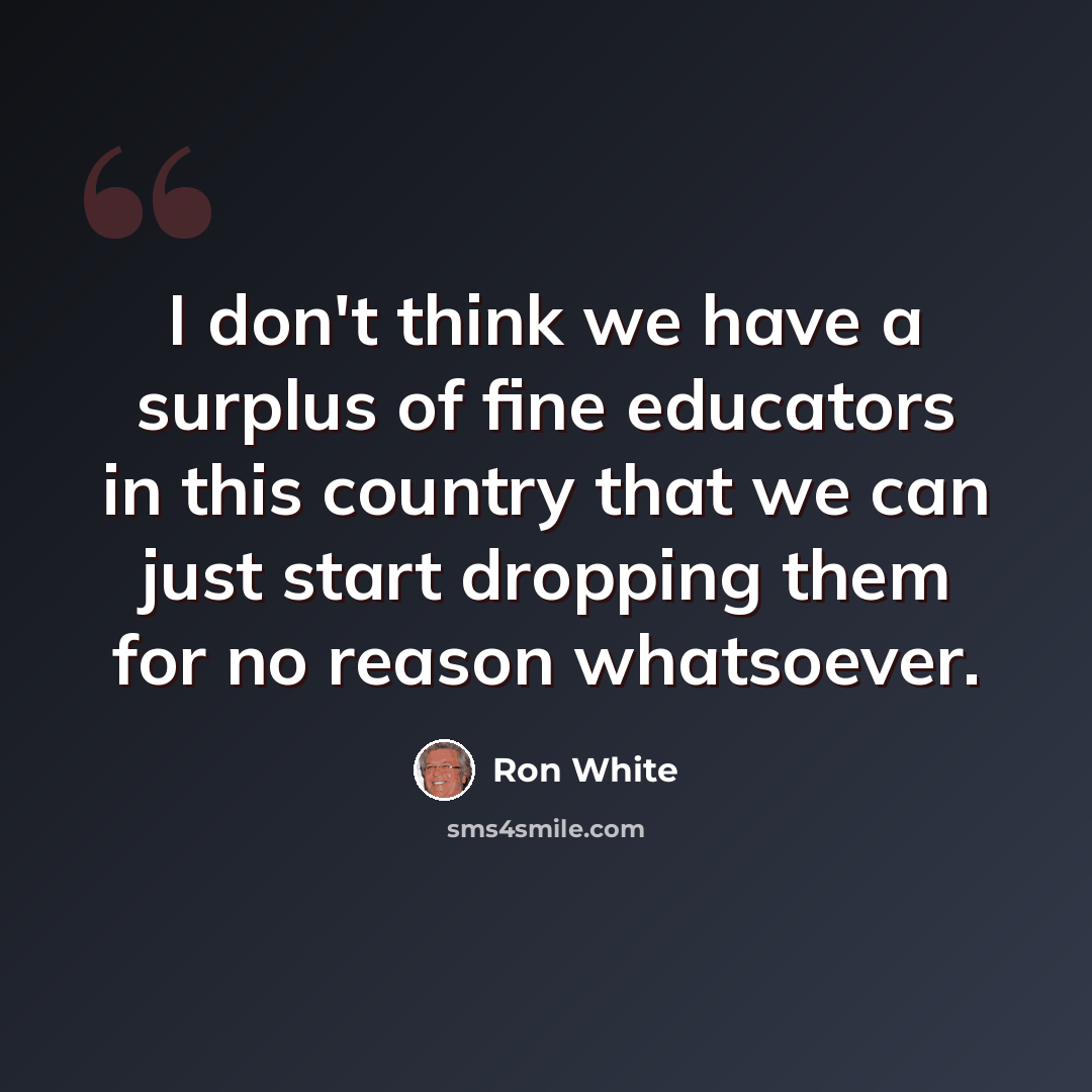 “I don't think we have a surplus of fine educators in this country that we can just start dropping them for no reason whatsoever.” quote by Ron White