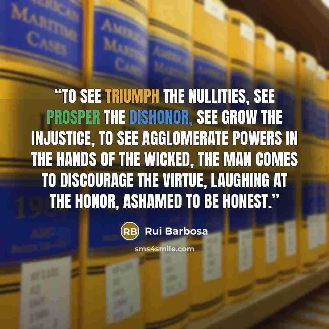 “To see triumph the nullities, see prosper the dishonor, see grow the injustice, to see agglomerate powers in the hands of the wicked, the man comes to discourage the virtue, laughing at the honor, ashamed to be honest.” quote by Rui Barbosa