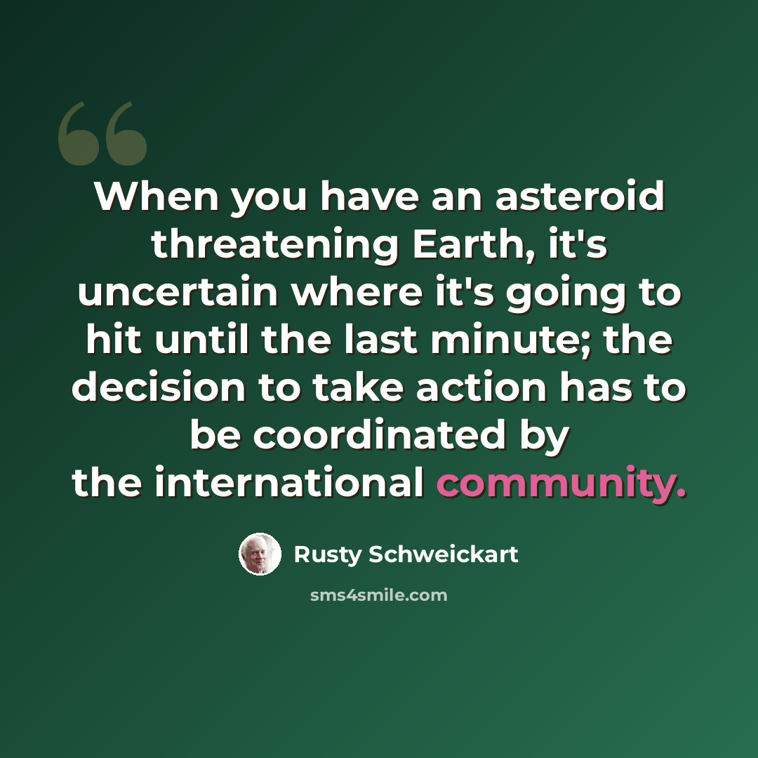 “When you have an asteroid threatening Earth, it's uncertain where it's going to hit until the last minute; the decision to take action has to be coordinated by the international community.” quote by Rusty Schweickart