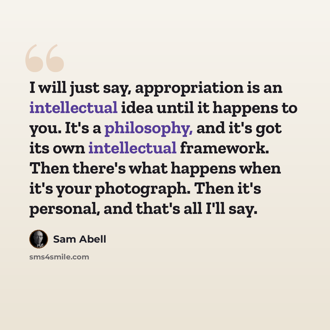 “I will just say, appropriation is an intellectual idea until it happens to you. It's a philosophy, and it's got its own intellectual framework. Then there's what happens when it's your photograph. Then it's personal, and that's all I'll say.” quote by Sam Abell