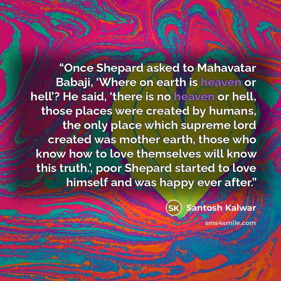 “Once Shepard asked to Mahavatar Babaji, ‘Where on earth is heaven or hell’? He said, ‘there is no heaven or hell, those places were created by humans, the only place which supreme lord created was mother earth, those who know how to love themselves will know this truth.’, poor Shepard started to…” quote by Santosh Kalwar