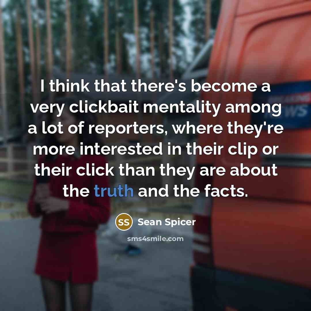 “I think that there's become a very clickbait mentality among a lot of reporters, where they're more interested in their clip or their click than they are about the truth and the facts.” quote by Sean Spicer
